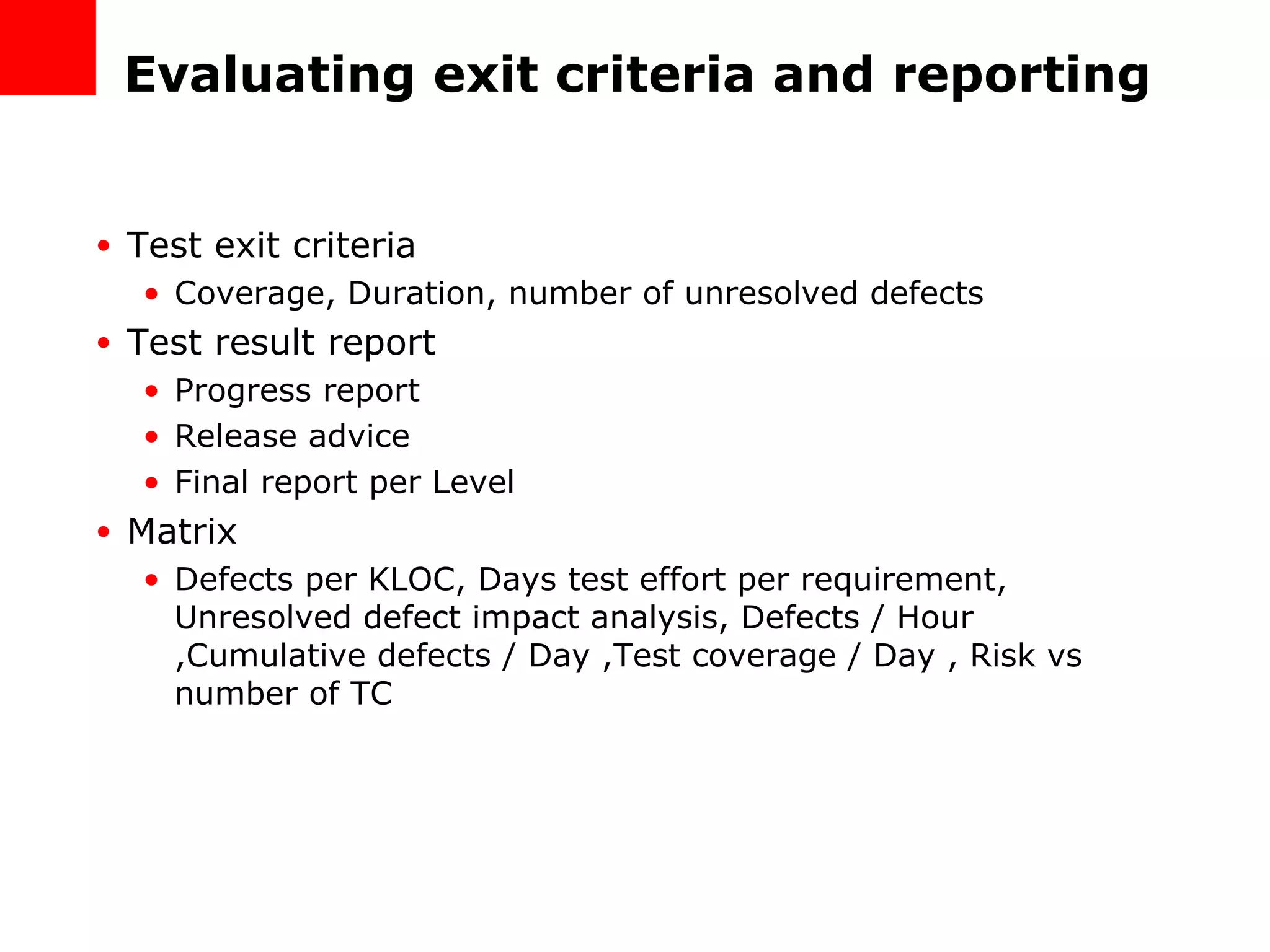 Evaluating exit criteria and reporting Test exit criteria Coverage, Duration, number of unresolved defects Test result report Progress report Release advice Final report per Level Matrix Defects per KLOC, Days test effort per requirement, Unresolved defect impact analysis, Defects / Hour ,Cumulative defects / Day ,Test coverage / Day , Risk vs number of TC 