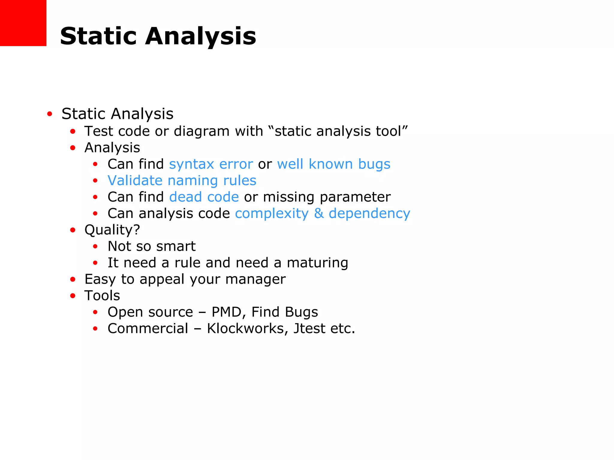 Static Analysis Static Analysis Test code or diagram with “static analysis tool” Analysis Can find  syntax error  or  well known bugs Validate naming rules Can find  dead code  or missing parameter Can analysis code  complexity & dependency Quality? Not so smart It need a rule and need a maturing Easy to appeal your manager Tools Open source – PMD, Find Bugs Commercial – Klockworks, Jtest etc. 