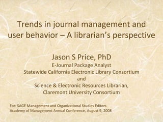 Trends in journal management and user behavior – A librarian’s perspective Jason S Price, PhD E-Journal Package Analyst Statewide California Electronic Library Consortium and Science & Electronic Resources Librarian,  Claremont University Consortium For: SAGE Management and Organizational Studies Editors  Academy of Management Annual Conference, August 9, 2008 