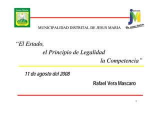 MUNICIPALIDAD DISTRITAL DE JESUS MARIA



“El Estado,
          el Principio de Legalidad
                                 la Competencia”

   11 de agosto del 2008
                                  Rafael Vera Mascaro


                                                    1
 