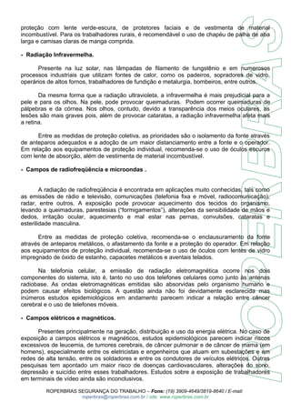 proteção com lente verde-escura, de protetores faciais e de vestimenta de material 
incombustível. Para os trabalhadores rurais, é recomendável o uso de chapéu de palha de aba 
larga e camisas claras de manga comprida. 
- Radiação Infravermelha. 
Presente na luz solar, nas lâmpadas de filamento de tungstênio e em numerosos 
processos industriais que utilizam fontes de calor, como os padeiros, sopradores de vidro, 
operários de altos fornos, trabalhadores de fundição e metalurgia, bombeiros, entre outros. 
Da mesma forma que a radiação ultravioleta, a infravermelha é mais prejudicial para a 
pele e para os olhos. Na pele, pode provocar queimaduras. Podem ocorrer queimaduras de 
pálpebras e da córnea. Nos olhos, contudo, devido a transparência dos meios oculares, as 
lesões são mais graves pois, além de provocar cataratas, a radiação infravermelha afeta mais 
a retina. 
Entre as medidas de proteção coletiva, as prioridades são o isolamento da fonte através 
de anteparos adequados e a adoção de um maior distanciamento entre a fonte e o operador. 
Em relação aos equipamentos de proteção individual, recomenda-se o uso de óculos escuros 
com lente de absorção, além de vestimenta de material incombustível. 
- Campos de radiofreqüência e microondas . 
A radiação de radiofreqüência é encontrada em aplicações muito conhecidas, tais como 
as emissões de rádio e televisão, comunicações (telefonia fixa e móvel, radiocomunicação), 
radar, entre outros. A exposição pode provocar aquecimento dos tecidos do organismo, 
levando a queimaduras, parestesias (“formigamentos”), alterações da sensibilidade de mãos e 
dedos, irritação ocular, aquecimento e mal estar nas pernas, convulsões, cataratas e 
esterilidade masculina. 
Entre as medidas de proteção coletiva, recomenda-se o enclausuramento da fonte 
através de anteparos metálicos, o afastamento da fonte e a proteção do operador. Em relação 
aos equipamentos de proteção individual, recomenda-se o uso de óculos com lentes de vidro 
impregnado de óxido de estanho, capacetes metálicos e aventais telados. 
Na telefonia celular, a emissão de radiação eletromagnética ocorre nos dois 
componentes do sistema, isto é, tanto no uso dos telefones celulares como junto às antenas 
radiobase. As ondas eletromagnéticas emitidas são absorvidas pelo organismo humano e 
podem causar efeitos biológicos. A questão ainda não foi devidamente esclarecida mas 
inúmeros estudos epidemiológicos em andamento parecem indicar a relação entre câncer 
cerebral e o uso de telefones móveis. 
- Campos elétricos e magnéticos. 
Presentes principalmente na geração, distribuição e uso da energia elétrica. No caso de 
exposição a campos elétricos e magnéticos, estudos epidemiológicos parecem indicar riscos 
excessivos de leucemia, de tumores cerebrais, de câncer pulmonar e de câncer de mama (em 
homens), especialmente entre os eletricistas e engenheiros que atuam em subestações e em 
redes de alta tensão, entre os soldadores e entre os condutores de veículos elétricos. Outras 
pesquisas tem apontado um maior risco de doenças cardiovasculares, alterações do sono, 
depressão e suicídio entre esses trabalhadores. Estudos sobre a exposição de trabalhadores 
em terminais de vídeo ainda são inconclusivos. 
ROPERBRAS SEGURANÇA DO TRABALHO – Fone: (19) 3909-4649/3819-8640 / E-mail: 
roperbras@roperbras.com.br / site: www.roperbras.com.br 
 