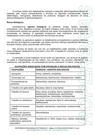 O controle médico dos trabalhadores expostos a radiações eletromagnéticas deverá ser 
realizado pelo menos semestralmente e envolver os seguintes procedimentos: exame 
oftalmológico, hemograma, eletroforese de proteínas, dosagem de albumina na urina, 
eletroencefalograma e eletrocardiograma. 
Riscos Biológicos. 
Consideram-se agentes biológicos as bactérias, fungos, bacilos, parasitas, 
protozoários, vírus, alérgenos e toxinas de origem biológica, entre outros. O ser humano está 
constantemente exposto aos agentes biológicos pois esses microorganismos são amplamente 
encontrados na natureza. A exposição ocupacional mais importante ocorre entre os 
trabalhadores rurais e entre os profissionais dos serviços de saúde. 
O trabalho na agricultura expõem os trabalhadores principalmente à poeiras orgânicas, 
com alto teor de fungos em suspensão, que podem provocar doenças respiratórias tais como a 
bronquite crônica, asma, pneumonites, entre outras. 
Nos serviços de saúde, por sua vez, os trabalhadores estão expostos a numerosos 
riscos biológicos, destacando-se entre eles o vírus HIV, a hepatite B, o herpes vírus, a rubéola 
e a tuberculose. 
A exposição à riscos biológicos ocorre ainda nos laboratórios, nos serviços de esgotos, 
na coleta e industrialização de lixo urbano, nos cemitérios, nos serviços veterinários, nos 
matadouros, nos frigoríficos, na manipulação de carnes e alimentos “in natura”, entre outros. 
OCUPAÇÕES ASSOCIADAS COM EXPOSIÇÃO À RISCOS BIOLÓGICOS 
OCUPAÇÕES DOENÇAS / AGENTES BIOLÓGICOS 
Açougueiro Antraz, tularemia, erisipelóide 
Construção civil Blastomicose, leishmaniose. Histoplasmose, malária 
Processamento de 
Salmonelose, tularemia, triquinose 
alimentos 
Trabalho com gado leiteiro Brucelose, febre Q, tinea barbae 
Trabalho em lavoura Raiva, antraz, brucelose, tétano, leptospirose, tularemia, 
blastomicose, histoplasmose, esporotricose, 
esquistossomose, ascaridíase, ancilostomíase 
Trabalho em abatedouro Brucelose, leptospirose, febre Q, salmoneloses, 
estafilococcias 
Trabalho em limpeza 
urbana 
Hepatites, leptospirose, ascaridíase, ancilostomíase 
Trabalho em saunas e 
lavanderias, camareiras 
Dermatofitoses 
Médicos, dentistas, 
enfermeiros, pessoal de 
laboratório 
Hepatites B e C, AIDS, herpes vírus, rubéola, tuberculose 
ROPERBRAS SEGURANÇA DO TRABALHO – Fone: (19) 3909-4649/3819-8640 / E-mail: 
roperbras@roperbras.com.br / site: www.roperbras.com.br 
 