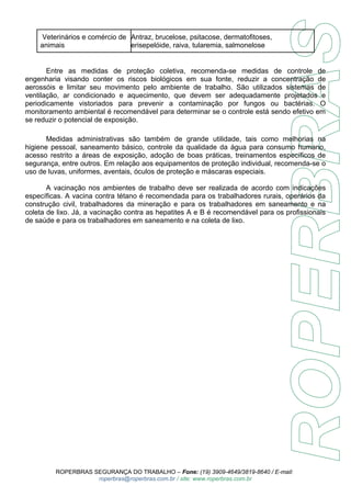 Veterinários e comércio de 
animais 
Antraz, brucelose, psitacose, dermatofitoses, 
erisepelóide, raiva, tularemia, salmonelose 
Entre as medidas de proteção coletiva, recomenda-se medidas de controle de 
engenharia visando conter os riscos biológicos em sua fonte, reduzir a concentração de 
aerossóis e limitar seu movimento pelo ambiente de trabalho. São utilizados sistemas de 
ventilação, ar condicionado e aquecimento, que devem ser adequadamente projetados e 
periodicamente vistoriados para prevenir a contaminação por fungos ou bactérias. O 
monitoramento ambiental é recomendável para determinar se o controle está sendo efetivo em 
se reduzir o potencial de exposição. 
Medidas administrativas são também de grande utilidade, tais como melhorias na 
higiene pessoal, saneamento básico, controle da qualidade da água para consumo humano, 
acesso restrito a áreas de exposição, adoção de boas práticas, treinamentos específicos de 
segurança, entre outros. Em relação aos equipamentos de proteção individual, recomenda-se o 
uso de luvas, uniformes, aventais, óculos de proteção e máscaras especiais. 
A vacinação nos ambientes de trabalho deve ser realizada de acordo com indicações 
específicas. A vacina contra tétano é recomendada para os trabalhadores rurais, operários da 
construção civil, trabalhadores da mineração e para os trabalhadores em saneamento e na 
coleta de lixo. Já, a vacinação contra as hepatites A e B é recomendável para os profissionais 
de saúde e para os trabalhadores em saneamento e na coleta de lixo. 
ROPERBRAS SEGURANÇA DO TRABALHO – Fone: (19) 3909-4649/3819-8640 / E-mail: 
roperbras@roperbras.com.br / site: www.roperbras.com.br 
