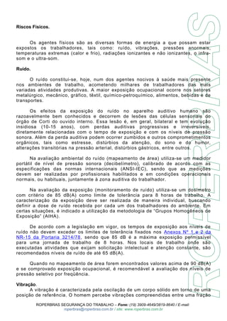 Riscos Físicos. 
Os agentes físicos são as diversas formas de energia a que possam estar 
expostos os trabalhadores, tais como: ruído, vibrações, pressões anormais, 
temperaturas extremas (calor e frio), radiações ionizantes e não ionizantes, o infra-som 
e o ultra-som. 
Ruído. 
O ruído constitui-se, hoje, num dos agentes nocivos à saúde mais presente 
nos ambientes de trabalho, acometendo milhares de trabalhadores das mais 
variadas atividades produtivas. A maior exposição ocupacional ocorre nos setores 
metalúrgico, mecânico, gráfico, têxtil, químico-petroquímico, alimentos, bebidas e de 
transportes. 
Os efeitos da exposição do ruído no aparelho auditivo humano são 
razoavelmente bem conhecidos e decorrem de lesões das células sensoriais do 
órgão de Corti do ouvido interno. Essa lesão é, em geral, bilateral e tem evolução 
insidiosa (10-15 anos), com perdas auditivas progressivas e irreversíveis, 
diretamente relacionadas com o tempo de exposição e com os níveis de pressão 
sonora. Além da perda auditiva podem ocorrer zumbidos e outros comprometimentos 
orgânicos, tais como estresse, distúrbios da atenção, do sono e do humor, 
alterações transitórias na pressão arterial, distúrbios gástricos, entre outros. 
Na avaliação ambiental do ruído (mapeamento de área) utiliza-se um medidor 
portátil de nível de pressão sonora (decibelímetro), calibrado de acordo com as 
especificações das normas internacionais (ANSI-IEC), sendo que as medições 
devem ser realizadas por profissionais habilitados e em condições operacionais 
normais, ou habituais, juntamente à zona auditiva do trabalhador. 
Na avaliação da exposição (monitoramento de ruído) utiliza-se um dosímetro 
com critério de 85 dB(A) como limite de tolerância para 8 horas de trabalho. A 
caracterização da exposição deve ser realizada de maneira individual, buscando 
definir a dose de ruído recebida por cada um dos trabalhadores do ambiente. Em 
certas situações, é indicado a utilização da metodologia de “Grupos Homogêneos de 
Exposição” (AIHA). 
De acordo com a legislação em vigor, os tempos de exposição aos níveis de 
ruído não devem exceder os limites de tolerância fixados nos Anexos Nº 1 e 2 da 
NR-15 da Portaria 3214/78 , sendo que 85 dB é a máxima exposição permissível 
para uma jornada de trabalho de 8 horas. Nos locais de trabalho onde são 
executadas atividades que exijam solicitação intelectual e atenção constante, são 
recomendados níveis de ruído de até 65 dB(A). 
Quando no mapeamento de área forem encontrados valores acima de 90 dB(A) 
e se comprovado exposição ocupacional, é recomendável a avaliação dos níveis de 
pressão seletivo por freqüência. 
Vibração. 
A vibração é caracterizada pela oscilação de um corpo sólido em torno de uma 
posição de referência. O homem percebe vibrações compreendidas entre uma fração 
ROPERBRAS SEGURANÇA DO TRABALHO – Fone: (19) 3909-4649/3819-8640 / E-mail: 
roperbras@roperbras.com.br / site: www.roperbras.com.br 
 
