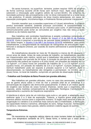 Os seres humanos, na superfície terrestre, podem respirar 100% de oxigênio 
de forma contínua durante 24-36 horas sem nenhum risco. Após esse período, 
sobrevém a intoxicação pelo oxigênio (efeito de Lorrain-Smith). Os sintomas de 
toxicidade pulmonar são principalmente a dor no tórax (retroesternal) e a tosse seca 
e não produtiva. O estudo radiológico do tórax mostra atelectasias, em casos de 
exposição prolongada, microhemorragia, e finalmente fibrose pulmonar irreversível. 
Convém ressaltar que a pressões superiores a 2 (duas) atmosferas, o oxigênio 
produz toxicidade cerebral, podendo provocar convulsões. A susceptibilidade a 
convulsão varia consideravelmente de um indivíduo para outro. A administração de 
anticonvulsivantes pode evitar as convulsões por oxigênio mas não reduz a lesão 
cerebral ou da medula espinhal. 
Nos trabalhos sob condições hiperbáricas é exigido cuidadosa compressão e 
descompressão, de acordo com as tabelas do Anexo nº 6 da NR-15 da Portaria 
3214/78 . Como é possível a ocorrência de necrose óssea asséptica, especialmente 
nos ossos longos, o Quadro II da NR-7 da Portaria 3214/78 estabelece, para esses 
trabalhadores, a obrigatoriedade da realização de radiografias de articulações coxo-femurais 
e escápulo-umerais, por ocasião do exame admissional e posteriormente a 
cada ano. 
Os trabalhadores deverão ter mais de 18 (dezoito) e menos de 45 (quarenta e 
cinco) anos de idade. Antes de cada jornada de trabalho, os trabalhadores deverão 
ser inspecionados pelo médico, sendo que o trabalhador não poderá sofrer mais de 
uma compressão num período de 24 horas. A duração do período de trabalho sob ar 
comprimido não poderá ser superior a 8 (oito) horas, em pressões de trabalho de 0 a 
1,0 kgf/cm², a 6 (seis) horas em pressões de trabalho de 1,1 a 2,5 kgf/cm², e a 4 
(quatro) horas, em pressão de trabalho de 2,6 a 3,4 kgf/cm². Cumpre observar que 
nenhum trabalhador pode ser exposto à pressão superior a 3,4 kgf/cm². Após a 
descompressão, os trabalhadores são obrigados a permanecer, no mínimo, por 2 
(duas) horas, no local de trabalho, cumprindo um período de observação médica. 
- Trabalhos sob Condições de Baixa Pressão (em grandes altitudes). 
Nos trabalhos em grandes altitudes, como no caso dos aeronautas, a medida 
que se ganha altura sobre o nível do mar a pressão total do ar ambiental e a 
concentração de oxigênio vão diminuindo gradualmente. O efeito é um menor aporte 
de oxigênio aos tecidos do corpo humano (hipóxia), sendo que o organismo, em 
resposta, adota medidas compensatórias de adaptação fisiológica (“aclimatação”), 
especialmente o aumento da freqüência respiratória. 
A tolerância à altura varia de um indivíduo para outro e, em geral, a adaptação deve 
melhorar após 2 a 3 dias de exposição. Todavia, a hipóxia grave pode exercer 
diversos efeitos nocivos para o organismo humano. O órgão mais sensível à falta de 
oxigenação é o cérebro e os sintomas mais comuns são a irritabilidade, a diminuição 
da capacidade motora e sensitiva, alterações do sono, fadiga muscular, hemorragias 
na retina e, nos casos mais graves, edema cerebral e edema agudo do pulmão. 
Temperaturas Extremas. 
Calor. 
Os mecanismos de regulação calórica interna do corpo humano tratam de manter no 
corpo uma temperatura constante de 37°C. Dessa forma, é normal que o corpo perca 
ROPERBRAS SEGURANÇA DO TRABALHO – Fone: (19) 3909-4649/3819-8640 / E-mail: 
roperbras@roperbras.com.br / site: www.roperbras.com.br 
 