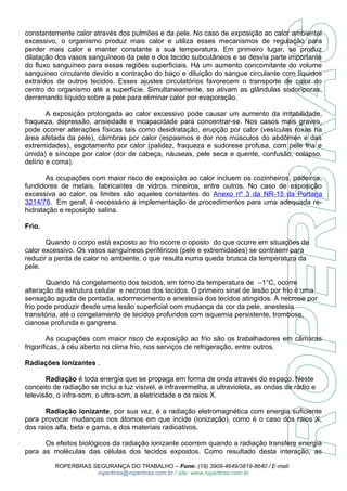 constantemente calor através dos pulmões e da pele. No caso de exposição ao calor ambiental 
excessivo, o organismo produz mais calor e utiliza esses mecanismos de regulação para 
perder mais calor e manter constante a sua temperatura. Em primeiro lugar, se produz 
dilatação dos vasos sanguíneos da pele e dos tecido subcutâneos e se desvia parte importante 
do fluxo sanguíneo para essas regiões superficiais. Há um aumento concomitante do volume 
sanguíneo circulante devido a contração do baço e diluição do sangue circulante com líquidos 
extraídos de outros tecidos. Esses ajustes circulatórios favorecem o transporte de calor do 
centro do organismo até a superfície. Simultaneamente, se ativam as glândulas sudoríporas, 
derramando líquido sobre a pele para eliminar calor por evaporação. 
A exposição prolongada ao calor excessivo pode causar um aumento da irritabilidade, 
fraqueza, depressão, ansiedade e incapacidade para concentrar-se. Nos casos mais graves, 
pode ocorrer alterações físicas tais como desidratação, erupção por calor (vesículas roxas na 
área afetada da pele), câimbras por calor (espasmos e dor nos músculos do abdômen e das 
extremidades), esgotamento por calor (palidez, fraqueza e sudorese profusa, com pele fria e 
úmida) e síncope por calor (dor de cabeça, náuseas, pele seca e quente, confusão, colapso, 
delírio e coma). 
As ocupações com maior risco de exposição ao calor incluem os cozinheiros, padeiros, 
fundidores de metais, fabricantes de vidros, mineiros, entre outros. No caso de exposição 
excessiva ao calor, os limites são aqueles constantes do Anexo nº 3 da NR-15 da Portaria 
3214/78. Em geral, é necessário a implementação de procedimentos para uma adequada re-hidratação 
e reposição salina. 
Frio. 
Quando o corpo está exposto ao frio ocorre o oposto do que ocorre em situações de 
calor excessivo. Os vasos sanguíneos periféricos (pele e extremidades) se contraem para 
reduzir a perda de calor no ambiente, o que resulta numa queda brusca da temperatura da 
pele. 
Quando há congelamento dos tecidos, em torno da temperatura de –1°C, ocorre 
alteração da estrutura celular e necrose dos tecidos. O primeiro sinal de lesão por frio é uma 
sensação aguda de pontada, adormecimento e anestesia dos tecidos atingidos. A necrose por 
frio pode produzir desde uma lesão superficial com mudança da cor da pele, anestesia 
transitória, até o congelamento de tecidos profundos com isquemia persistente, trombose, 
cianose profunda e gangrena. 
As ocupações com maior risco de exposição ao frio são os trabalhadores em câmaras 
frigoríficas, à céu aberto no clima frio, nos serviços de refrigeração, entre outros. 
Radiações Ionizantes . 
Radiação é toda energia que se propaga em forma de onda através do espaço. Neste 
conceito de radiação se inclui a luz visível, a infravermelha, a ultravioleta, as ondas de rádio e 
televisão, o infra-som, o ultra-som, a eletricidade e os raios X. 
Radiação ionizante, por sua vez, é a radiação eletromagnética com energia suficiente 
para provocar mudanças nos átomos em que incide (ionização), como é o caso dos raios X, 
dos raios alfa, beta e gama, e dos materiais radioativos. 
Os efeitos biológicos da radiação ionizante ocorrem quando a radiação transfere energia 
para as moléculas das células dos tecidos expostos. Como resultado desta interação, as 
ROPERBRAS SEGURANÇA DO TRABALHO – Fone: (19) 3909-4649/3819-8640 / E-mail: 
roperbras@roperbras.com.br / site: www.roperbras.com.br 
 
