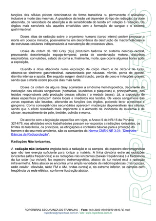 funções das células podem deteriorar-se de forma transitória ou permanente e ocasionar 
inclusive a morte das mesmas. A gravidade da lesão vai depender do tipo de radiação, da dose 
absorvida, da velocidade de absorção e da sensibilidade do tecido em relação à radiação. Os 
órgãos mais sensíveis são aqueles envolvidos com a formação do sangue e o sistema 
gastrintestinal. 
Doses altas de radiação sobre o organismo humano (corpo inteiro) podem provocar a 
morte em poucos minutos, possivelmente em decorrência da destruição de macromoléculas e 
de estruturas celulares indispensáveis à manutenção de processos vitais. 
Doses da ordem de 100 Gray (Gy) produzem falência do sistema nervoso central, 
provocando desorientação espaço-temporal, perda de coordenação motora, distúrbios 
respiratórios, convulsões, estado de coma e, finalmente, morte, que ocorre algumas horas após 
a exposição. 
Quando a dose absorvida numa exposição de corpo inteiro é de dezena de Gray, 
observa-se síndrome gastrintestinal, caracterizada por náuseas, vômito, perda de apetite, 
diarréia intensa e apatia. Em seguida surgem desidratação, perda de peso e infecções graves, 
sendo que a morte ocorre poucos dias mais tarde. 
Doses da ordem de alguns Gray acarretam a síndrome hematopoiética, decorrente da 
inativação das células sanguíneas (hemácias, leucócitos e plaquetas) e, principalmente, dos 
tecidos responsáveis pela produção dessas células ( a medula óssea). Já, a exposição de 
áreas específicas produzem danos locais e imediatos nos tecidos. Os vasos sanguíneos das 
zonas expostas são lesados, alterando as funções dos órgãos, podendo levar a necrose e 
gangrena. Como conseqüências secundárias aparecem mudanças degenerativas nas células, 
sendo que o efeito retardado mais importante é o aumento da incidência de leucemia e de 
câncer, especialmente de pele, tireóide, pulmão e mama. 
De acordo com a legislação específica em vigor, o Anexo 5 da NR-15 da Portaria 
3214/78, nas atividades onde trabalhadores possam ser expostos a radiações ionizantes, os 
limites de tolerância, os princípios, as obrigações e controles básicos para a proteção do 
homem e do seu meio ambiente, são os constantes da Norma CNEN-NE-3.01: “Diretrizes 
Básicas de Radioproteção”. 
Radiações Não Ionizantes. 
A radiação não ionizante engloba toda a radiação e os campos do espectro eletromagnético 
que não tem energia suficiente para ionizar a matéria. A linha divisória entre as radiações 
ionizantes (altas freqüências) e as radiações não ionizantes (baixas freqüências) é a freqüência 
da luz solar (luz visível). No espectro eletromagnético, abaixo da luz visível está a radiação 
infravermelha. Mais abaixo se encontra uma ampla variedade de radiofreqüências (microondas, 
radio celular, televisão, rádio FM e AM, ondas curtas) e, no extremo inferior, os campos com 
freqüência de rede elétrica, conforme ilustração abaixo. 
ROPERBRAS SEGURANÇA DO TRABALHO – Fone: (19) 3909-4649/3819-8640 / E-mail: 
roperbras@roperbras.com.br / site: www.roperbras.com.br 
 