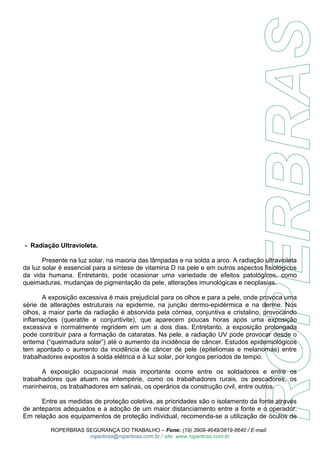 - Radiação Ultravioleta. 
Presente na luz solar, na maioria das lâmpadas e na solda a arco. A radiação ultravioleta 
da luz solar é essencial para a síntese de vitamina D na pele e em outros aspectos fisiológicos 
da vida humana. Entretanto, pode ocasionar uma variedade de efeitos patológicos, como 
queimaduras, mudanças de pigmentação da pele, alterações imunológicas e neoplasias. 
A exposição excessiva é mais prejudicial para os olhos e para a pele, onde provoca uma 
série de alterações estruturais na epiderme, na junção dermo-epidérmica e na derme. Nos 
olhos, a maior parte da radiação é absorvida pela córnea, conjuntiva e cristalino, provocando 
inflamações (queratite e conjuntivite), que aparecem poucas horas após uma exposição 
excessiva e normalmente regridem em um a dois dias. Entretanto, a exposição prolongada 
pode contribuir para a formação de cataratas. Na pele, a radiação UV pode provocar desde o 
eritema (“queimadura solar”) até o aumento da incidência de câncer. Estudos epidemiológicos 
tem apontado o aumento da incidência de câncer de pele (epiteliomas e melanomas) entre 
trabalhadores expostos à solda elétrica e à luz solar, por longos períodos de tempo. 
A exposição ocupacional mais importante ocorre entre os soldadores e entre os 
trabalhadores que atuam na intempérie, como os trabalhadores rurais, os pescadores, os 
marinheiros, os trabalhadores em salinas, os operários da construção civil, entre outros. 
Entre as medidas de proteção coletiva, as prioridades são o isolamento da fonte através 
de anteparos adequados e a adoção de um maior distanciamento entre a fonte e o operador. 
Em relação aos equipamentos de proteção individual, recomenda-se a utilização de óculos de 
ROPERBRAS SEGURANÇA DO TRABALHO – Fone: (19) 3909-4649/3819-8640 / E-mail: 
roperbras@roperbras.com.br / site: www.roperbras.com.br 
 