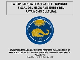 LA EXPERIENCIA PERUANA EN EL CONTROL
FISCAL DEL MEDIO AMBIENTE Y DEL
PATRIMONIO CULTURAL
SEMINARIO INTERNACIONAL “MEJORES PRÁCTICAS EN LA AUDITORÍA DE
PROYECTOS DEL MEDIO AMBIENTE: AUDITORÍA AMBIENTAL EN LA REGIÓN
AMAZÓNICA
Colombia, 14 al 16 de Julio del 2008
 