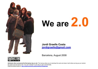We are

                                                                        Jordi Graells Costa
                                                                        jordigraells@gmail.com


                                                                        Barcelona, August 2008


    Attribution Non-commercial No Derivatives (by-nc-nd): This license allows you to download this work and share it with others as long as you mention
    the author and link back to him. You can’t change it in any way or use it commercially.
    Check the whole license in: http://creativecommons.org/licenses/by/2.5/legalcode.
1