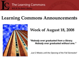 Learning Commons Announcements Week of August 18, 2008 “ Nobody ever graduated from a library. Nobody ever graduated without one.” Just 2 Weeks until the Opening of the Fall Semester! 