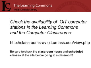 Check the availability of  OIT computer stations in the Learning Commons  and the Computer Classrooms: http://classrooms-av.oit.umass.edu/view.php Be sure to check the  classroom hours  and  scheduled  classes  at the site before going to a classroom!    
