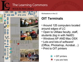 = you are here Workstations in the LC OIT Terminals Around 125 computers located around edges of LC Open to UMass faculty, staff, students (log in with NetID) Windows XP AND Mac OSX Lots and lots of software! (Office, Photoshop, Acrobat…)  Print to OIT printers = OIT printers 