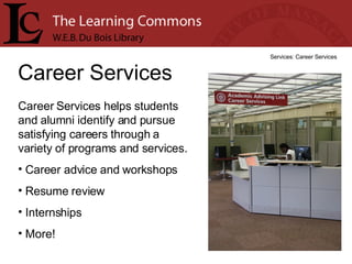 Career Services Services: Career Services Career Services helps students and alumni identify and pursue satisfying careers through a variety of programs and services.  Career advice and workshops Resume review Internships More! 
