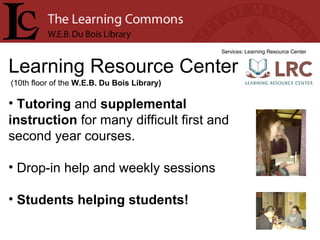 Learning Resource Center Services: Learning Resource Center Tutoring  and  supplemental instruction  for many difficult first and second year courses. Drop-in help and weekly sessions Students helping students! (10th floor of the  W.E.B. Du Bois Library) 
