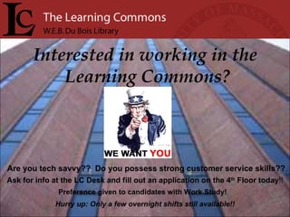 Interested in working in the  Learning Commons? Are you tech savvy??  Do you possess strong customer service skills?? Ask for info at the LC Desk and fill out an application on the 4 th  Floor today !! Preference given to candidates with Work Study! Hurry up: Only a few overnight shifts still available!! 