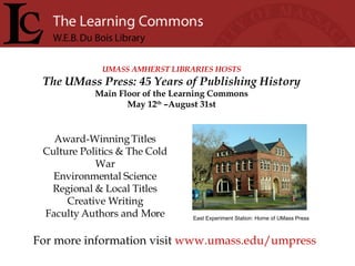 UMASS AMHERST LIBRARIES HOSTS The UMass Press: 45 Years of Publishing History Main Floor of the Learning Commons May 12 th  –August 31st For more information visit  www.umass.edu/umpress Award-Winning Titles Culture Politics & The Cold War Environmental Science Regional & Local Titles Creative Writing Faculty Authors and More East Experiment Station: Home of UMass Press 