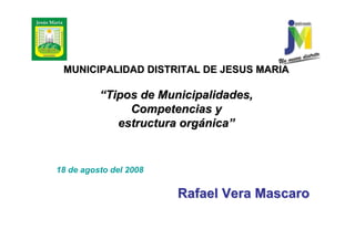 MUNICIPALIDAD DISTRITAL DE JESUS MARIA

          “Tipos de Municipalidades,
               Competencias y
             estructura orgánica”


18 de agosto del 2008

                        Rafael Vera Mascaro
 