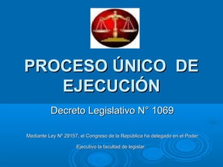 PROCESO ÚNICO DE
   EJECUCIÓN
          Decreto Legislativo N° 1069

Mediante Ley Nº 29157, el Congreso de la República ha delegado en el Poder

                     Ejecutivo la facultad de legislar.
 