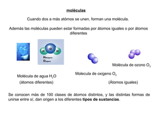 moléculas Cuando dos a más atómos se unen, forman una molécula.  Además las moléculas pueden estar formadas por átomos iguales o por átomos diferentes Molecula de oxigeno O 2 Molécula de ozono O 3 Molécula de agua H 2 O Se conocen más de 100 clases de átomos distintos, y las distintas formas de unirse entre sí, dan origen a los diferentes  tipos de sustancias . (átomos diferentes) (Átomos iguales) 