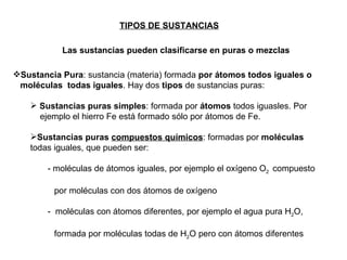 TIPOS DE SUSTANCIAS Sustancia Pura : sustancia (materia) formada  por átomos todos iguales o  moléculas  todas iguales . Hay dos  tipos  de sustancias puras: Sustancias puras simples : formada por  átomos  todos iguasles. Por  ejemplo el hierro Fe está formado sólo por átomos de Fe. Sustancias puras  compuestos químicos : formadas por  moléculas  todas iguales, que pueden ser: - moléculas de átomos iguales, por ejemplo el oxígeno O 2  compuesto    por moléculas con dos átomos de oxígeno -  moléculas con átomos diferentes, por ejemplo el agua pura H 2 O,    formada por moléculas todas de H 2 O pero con átomos diferentes Las sustancias pueden clasificarse en puras o mezclas 