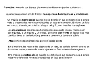 Las mezclas pueden ser de 3 tipos:  homogéneas, heterogéneas y emulsiones Un mezcla es  homogénea  cuando no se distinguen sus componentes a simple vista y presenta las mismas propiedades en toda su extensión. El vidrio, un folio en blanco, el aceite, un plástico, el agua del grifo, son mezclas homogéneas. En la madera, las rocas o las páginas de un libro, es posible advertir que no en todas sus partes presenta la misma apariencia. Son sistemas heterogéneos. Una mezcla es  heterogénea  cuando se distinguen sus componentes a simple vista y no tienen las mismas propiedades en toda su extensión  Las  disoluciones  son mezclas homogéneas en estado líquido. Pueden ser dos líquidos, o un líquido y un sólido. Se llama  disolvente  al líquido que más cantidad tiene en la disolución y  soluto  al que menos tiene o al sólido  Aleación : mezcla homogénea pero en estado sólido Mezclas : formada por átomos y/o moléculas diferentes (varias sustancias) 