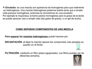Emulsión : es una mezcla con apariencia de homogénea pero que realmente es heterogénea. Una mezcla heterogénea podemos batirla tanto que a simple vista parezca homogénea, entonces la convertimos en una emulsión. Por ejemplo la mayonesa, la leche parece homogénea pero la grasa de la leche se puede apreciar casi a simple vista (las gotas de grasa), o un gel de ducha. Para  separar  las  mezclas heterogéneas  puede hacerse por: DECANTACIÓN : al dejar la mezcla reposar los componntes más pesados se quedan en el fondo. FILTRACIÓN : mediante un filtro (pieza agujereada). Los filtros pueden ser de diferentes tamaños. COMO SEPARAR COMPONENTES DE UNA MEZCLA 