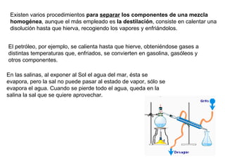Existen varios procedimientos  para  separar  los componentes de una mezcla homogénea , aunque el más empleado es  la destilación , consiste en calentar una disolución hasta que hierva, recogiendo los vapores y enfriándolos. El petróleo, por ejemplo, se calienta hasta que hierve, obteniéndose gases a distintas temperaturas que, enfriados, se convierten en gasolina, gasóleos y otros componentes. En las salinas, al exponer al Sol el agua del mar, ésta se evapora, pero la sal no puede pasar al estado de vapor, sólo se evapora el agua. Cuando se pierde todo el agua, queda en la salina la sal que se quiere aprovechar. 