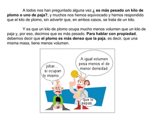 A todos nos han preguntado alguna vez  ¿ es más pesado un kilo de plomo o uno de paja? , y muchos nos hemos equivocado y hemos respondido que el kilo de plomo, sin advertir que, en ambos casos, se trata de un kilo. Y es que un kilo de plomo ocupa mucho menos volumen que un kilo de paja y, por eso, decimos que es más pesado.  Para hablar con propiedad , debemos decir que  el plomo es más denso que la paja , es decir, que una misma masa, tiene menos volumen. 