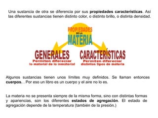Una sustancia de otra se diferencia por sus  propiedades características . Así las diferentes sustancias tienen distinto color, o distinto brillo, o distinta densidad.  Algunos sustancias tienen unos límites muy definidos. Se llaman entonces  cuerpos.  . Por eso un libro es un cuerpo y el aire no lo es. La materia no se presenta siempre de la misma forma, sino con distintas formas y apariencias, son los diferentes  estados de agregación . El estado de agregación depende de la temperatura (también de la presión.) 