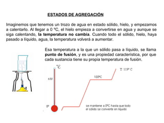 Imaginemos que tenemos un trozo de agua en estado sólido, hielo, y empezamos a calentarlo. Al llegar a 0 ºC, el hielo empieza a convertirse en agua y aunque se siga calentando,  la temperatura no cambia . Cuando todo el sólido, hielo, haya pasado a líquido, agua, la temperatura volverá a aumentar. ESTADOS DE AGREGACIÓN   Esa temperatura a la que un sólido pasa a líquido, se llama  punto de fusión , y es una propiedad característica, por que cada sustancia tiene su propia temperatura de fusión. 