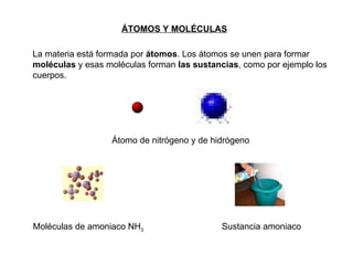 La materia está formada por  átomos . Los átomos se unen para formar  moléculas  y esas moléculas forman  las sustancias , como por ejemplo los cuerpos. ÁTOMOS Y MOLÉCULAS   Átomo de nitrógeno y de hidrógeno Moléculas de amoniaco NH 3 Sustancia amoniaco 