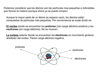 Aunque la mayor parte de un átomo es espacio vacío, los átomos están compuestos de partículas más pequeñas. Por conveniencia se suele dividir en:  El núcleo  donde se encuentran los  protones  (con carga eléctrica positiva) y los  neutrones  (sin carga eléctrica). No se mueven. La corteza  exterior donde se encuantran los  electrones  en movimiento giratorio alrededor del núcleo. Tienen carga eléctrica negativa. Podemos considerar que los átomos son las partículas mas pequeñas e indivisibles que forman la materia (aunque ahora ya se pueda romper). protones neutrones electrones 