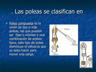 . Las poleas se clasifican en  Polea compuesta  es la unión de dos o más poleas, las que pueden ser  fijas o móviles o una combinación de ambos tipos, este tipo de polea disminuye el esfuerzo que se debe hacer para mover una carga. 