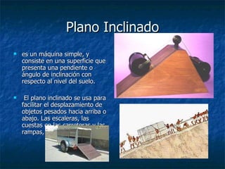 Plano Inclinado es un máquina simple, y consiste en una superficie que presenta una pendiente o ángulo de inclinación con respecto al nivel del suelo. El plano inclinado se usa para facilitar el desplazamiento de objetos pesados hacia arriba o abajo. Las escaleras, las cuestas en las carreteras y las rampas,  
