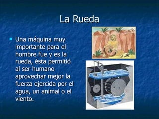 La Rueda Una máquina muy importante para el hombre fue y es la rueda, ésta permitió al ser humano aprovechar mejor la fuerza ejercida por el agua, un animal o el viento. 