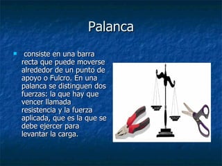 Palanca consiste en una barra recta que puede moverse alrededor de un punto de apoyo o Fulcro. En una palanca se distinguen dos fuerzas: la que hay que vencer llamada resistencia y la fuerza aplicada, que es la que se debe ejercer para levantar la carga.  