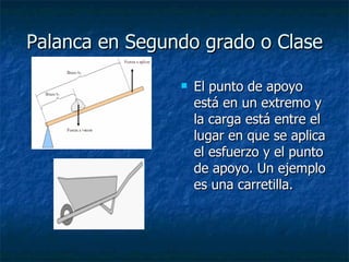 Palanca en Segundo grado o Clase El punto de apoyo está en un extremo y la carga está entre el lugar en que se aplica el esfuerzo y el punto de apoyo. Un ejemplo es una carretilla. 