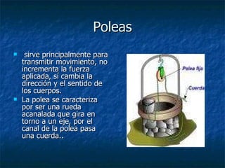 Poleas sirve principalmente para transmitir movimiento, no incrementa la fuerza aplicada, sí cambia la dirección y el sentido de los cuerpos.  La polea se caracteriza por ser una rueda acanalada que gira en torno a un eje, por el canal de la polea pasa una cuerda.. 