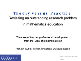 Theory versus Practice Revisiting an outstanding research problem in mathematics education The case of teacher professional development  - from the  view of a mathematician - Prof. Dr. Günter Törner, Universität Duisburg-Essen 