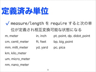 定義済み単位
   measure/length を require すると次の単
   位が定義され相互変換可能な状態になる
m, meter          in, inch       pt, point, dp, didot_point
cm, centi_meter   ft, feet       bp, big_point
mm, milli_meter   yd, yard       pc, pica
km, kilo_meter
um, micro_meter
nm, nano_meter
                             9
 