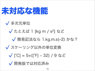 未対応な機能
 多次元単位

 たとえば 1 [kg m / s2] など

  簡易記法なら 1.kg.m.s(‒2) かな？

 スケーリング以外の単位変換

 [ C] = 5 ([ F] ‒ 32) / 9 など

 開発版では対応済み
                 10
 