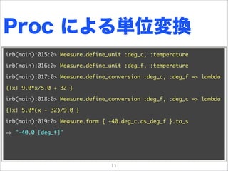 Proc による単位変換
irb(main):015:0> Measure.define_unit :deg_c, :temperature

irb(main):016:0> Measure.define_unit :deg_f, :temperature

irb(main):017:0> Measure.define_conversion :deg_c, :deg_f => lambda

{|x| 9.0*x/5.0 + 32 }

irb(main):018:0> Measure.define_conversion :deg_f, :deg_c => lambda

{|x| 5.0*(x - 32)/9.0 }

irb(main):019:0> Measure.form { -40.deg_c.as_deg_f }.to_s

=> "-40.0 [deg_f]"




                                11
 