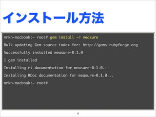 インストール方法
mrkn-macbook:~ root# gem install -r measure

Bulk updating Gem source index for: http://gems.rubyforge.org

Successfully installed measure-0.1.0

1 gem installed

Installing ri documentation for measure-0.1.0...

Installing RDoc documentation for measure-0.1.0...

mrkn-macbook:~ root#




                                 4
 
