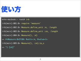 使い方
mrkn-macbook:~ root# irb

irb(main):001:0> require 'measure'

irb(main):002:0> Measure.define_unit :m, :length

irb(main):003:0> Measure.define_unit :cm, :length

irb(main):004:0> Measure(1, :m)

=> #<Measure:0x57d8c @unit=:m, @value=1>

irb(main):005:0> Measure(1, :cm).to_s

=> "1 [cm]"




                                  5
 