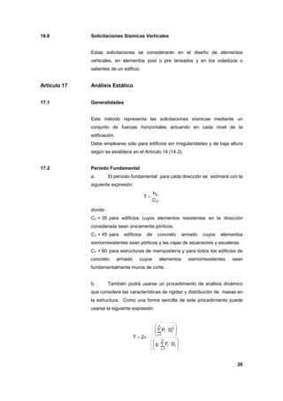 20
16.6 Solicitaciones Sísmicas Verticales
Estas solicitaciones se considerarán en el diseño de elementos
verticales, en elementos post o pre tensados y en los voladizos o
salientes de un edificio.
Artículo 17 Análisis Estático
17.1 Generalidades
Este método representa las solicitaciones sísmicas mediante un
conjunto de fuerzas horizontales actuando en cada nivel de la
edificación.
Debe emplearse sólo para edificios sin irregularidades y de baja altura
según se establece en el Artículo 14 (14.2).
17.2 Período Fundamental
a. El período fundamental para cada dirección se estimará con la
siguiente expresión:
T
n
C
h
T =
donde :
CT = 35 para edificios cuyos elementos resistentes en la dirección
considerada sean únicamente pórticos.
CT = 45 para edificios de concreto armado cuyos elementos
sismorresistentes sean pórticos y las cajas de ascensores y escaleras.
CT = 60 para estructuras de mampostería y para todos los edificios de
concreto armado cuyos elementos sismorresistentes sean
fundamentalmente muros de corte.
b. También podrá usarse un procedimiento de análisis dinámico
que considere las características de rigidez y distribución de masas en
la estructura. Como una forma sencilla de este procedimiento puede
usarse la siguiente expresión:






⋅⋅






⋅
⋅=
∑
∑
=
=
n
1i
ii
n
1i
2
ii
DFg
DP
2T π
 