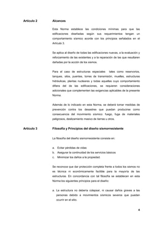 4
Artículo 2 Alcances
Esta Norma establece las condiciones mínimas para que las
edificaciones diseñadas según sus requerimientos tengan un
comportamiento sísmico acorde con los principios señalados en el
Artículo 3.
Se aplica al diseño de todas las edificaciones nuevas, a la evaluación y
reforzamiento de las existentes y a la reparación de las que resultaren
dañadas por la acción de los sismos.
Para el caso de estructuras especiales tales como reservorios,
tanques, silos, puentes, torres de transmisión, muelles, estructuras
hidráulicas, plantas nucleares y todas aquellas cuyo comportamiento
difiera del de las edificaciones, se requieren consideraciones
adicionales que complementen las exigencias aplicables de la presente
Norma.
Además de lo indicado en esta Norma, se deberá tomar medidas de
prevención contra los desastres que puedan producirse como
consecuencia del movimiento sísmico: fuego, fuga de materiales
peligrosos, deslizamiento masivo de tierras u otros.
Artículo 3 Filosofía y Principios del diseño sismorresistente
La filosofía del diseño sismorresistente consiste en:
a. Evitar pérdidas de vidas
b. Asegurar la continuidad de los servicios básicos
c. Minimizar los daños a la propiedad.
Se reconoce que dar protección completa frente a todos los sismos no
es técnica ni económicamente factible para la mayoría de las
estructuras. En concordancia con tal filosofía se establecen en esta
Norma los siguientes principios para el diseño:
a. La estructura no debería colapsar, ni causar daños graves a las
personas debido a movimientos sísmicos severos que puedan
ocurrir en el sitio.
 