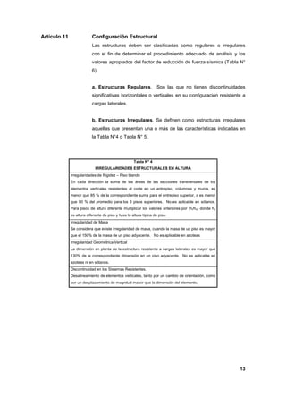 13
Artículo 11 Configuración Estructural
Las estructuras deben ser clasificadas como regulares o irregulares
con el fin de determinar el procedimiento adecuado de análisis y los
valores apropiados del factor de reducción de fuerza sísmica (Tabla N°
6).
a. Estructuras Regulares. Son las que no tienen discontinuidades
significativas horizontales o verticales en su configuración resistente a
cargas laterales.
b. Estructuras Irregulares. Se definen como estructuras irregulares
aquellas que presentan una o más de las características indicadas en
la Tabla N°4 o Tabla N° 5.
Tabla N° 4
IRREGULARIDADES ESTRUCTURALES EN ALTURA
Irregularidades de Rigidez – Piso blando
En cada dirección la suma de las áreas de las secciones transversales de los
elementos verticales resistentes al corte en un entrepiso, columnas y muros, es
menor que 85 % de la correspondiente suma para el entrepiso superior, o es menor
que 90 % del promedio para los 3 pisos superiores. No es aplicable en sótanos.
Para pisos de altura diferente multiplicar los valores anteriores por (hi/hd) donde hd
es altura diferente de piso y hi es la altura típica de piso.
Irregularidad de Masa
Se considera que existe irregularidad de masa, cuando la masa de un piso es mayor
que el 150% de la masa de un piso adyacente. No es aplicable en azoteas
Irregularidad Geométrica Vertical
La dimensión en planta de la estructura resistente a cargas laterales es mayor que
130% de la correspondiente dimensión en un piso adyacente. No es aplicable en
azoteas ni en sótanos.
Discontinuidad en los Sistemas Resistentes.
Desalineamiento de elementos verticales, tanto por un cambio de orientación, como
por un desplazamiento de magnitud mayor que la dimensión del elemento.
 