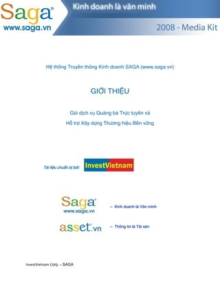  




          Hệ thống Truyền thông Kinh doanh SAGA (www.saga.vn)



                                  GIỚI THIỆU

                         Gói dịch vụ Quảng bá Trực tuyến và

                      Hỗ trợ Xây dựng Thương hiệu Bền vững




         Tài liệu chuẩn bị bởi:




                                          

                                         -- Kinh doanh là Văn minh




                                         -- Thông tin là Tài sản




InvestVietnam Corp. - SAGA
 