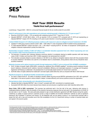 1
Press Release
Half Year 2020 Results
“Solid first half performance”
Luxembourg, 7 August 2020 -- SES S.A. announced financial results for the six months ended 30 June 2020.
Solid H1 performance in line with expectations and continued underlying growth in Networks of +7.1% year-on-year(1,2)
• Revenue of EUR 947.5 million, -1.5% as reported with underlying revenue 2.4%(1,2)
lower than H1 2019
• Adjusted EBITDA(3)
of EUR 582.0 million, -2.3% as reported (-3.5% at constant FX(2)
) compared with H1 2019 and representing an
Adjusted EBITDA(3)
margin of 61.4% including a 2.2% year-on-year reduction in recurring operating expenses
Limited COVID-19 impact in H1 reflecting business resilience with measures in place to mitigate increased headwinds in H2 2020
• Updated FY 2020 group revenue outlook to EUR 1,860 - 1,900 million(4)
in view of expected COVID-19 related revenue development
• FY 2020 Adjusted EBITDA(3)
outlook now EUR 1,120 - 1,160 million(4)
including EUR 40 - 60 million of ‘exceptional’ COVID-specific cost
mitigation measures implemented to protect the bottom line
Substantially increased visibility of USD 3.97 billion in accelerated relocation payments from U.S. C-Band repurposing and now
fully included in SES’ financial projections for the first time
• Full execution of transition plan underway following unanimous election to accelerate clearing by satellite operators with total clearing
costs of USD 1.6 billion and more than USD 1.5 billion expected to be reimbursed from mid-2021
• First relocation proceeds (linked to success milestone in Q4 2021) to be utilised to strengthen balance sheet with final proceeds (linked
to success milestone in Q4 2023) to be used for a mix between return to shareholders, strong balance sheet and any disciplined value-
accretive investment
Networks business set to deliver long-term growth through deployment of SES-17 and an enhanced O3b mPOWER constellation
• EUR 1.8 billion of growth CapEx (2020-2024), including four additional O3b mPOWER satellites(5)
, de-risking overall investment through
launch resilience, enhanced launch cadence, improved constellation efficiency and meaningful expansion in coverage and throughput.
Agreement with Boeing to collaborate in the development of commercially based solutions for Government customers
• EUR 550 million of CapEx deferred from 2020-2021 and total CapEx (2020-2024) flat, both as compared with March 2020 forecast
Significant progress on ‘Simplify & Amplify’ transformation programme
• On track to deliver EUR 40 - 50 million of Simplify & Amplify related recurring annual EBITDA optimisations from 2021 with significant
steps taken in the second quarter to reduce footprint, delayer, increase efficiency and remove positions across the organisation
Strong balance sheet, strong liquidity and a disciplined financial policy
• Adjusted Net Debt to Adjusted EBITDA(3)
ratio 3.3 times(6)
consistent with SES’ commitment to investment grade
• Successful EUR 400 million Euro bond reduces future interest cost and ensures no significant senior debt maturities before 2023
Steve Collar, CEO of SES, commented: “The business has performed well in the first half of the year, delivering solid revenue in
challenging trading conditions, while the benefits of the proactive cost-saving measures that we took early in the development of COVID-19
are also seen in our H1 results. We were particularly pleased to sign a broad distribution agreement with BBC Studios during the quarter,
underlining our ability to support premium customers across a range of satellite and terrestrial distribution methods as well as significant
extensions with ProSieben in Germany and Austria. On the Networks side, we are seeing a pickup in our Government business after a
slower first half, with a new and innovative use of the O3b constellation for the U.S. Government among a number of important deals won
and signed in the second quarter.
1
Excluding periodic and other revenue (disclosed separately) that are not directly related to or otherwise distort the underlying business trends
2
At constant FX which refers to comparative figures restated at the current period FX to neutralise currency variations
3
Excluding restructuring charge and operating expenses recognised in relation to U.S. C-Band repurposing
4
Financial outlook assumes a EUR/USD exchange rate of EUR 1 = USD 1.15, nominal satellite health and launch schedule
5
Total incremental investment of EUR 480 million of which EUR 250 million over the period of 2020-2024 with the remaining balance thereafter
6
Treats the hybrid bonds as 50% debt and 50% equity, per the rating agency methodology
 